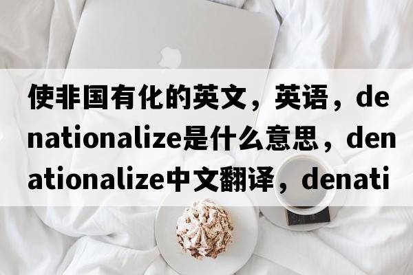 使非國有化的英文，英語(yǔ)，denationalize是什么意思，denationalize中文翻譯，denationalize怎么讀、發(fā)音、用法及例句