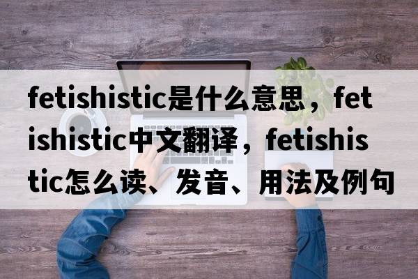 fetishistic是什么意思，fetishistic中文翻譯，fetishistic怎么讀、發(fā)音、用法及例句