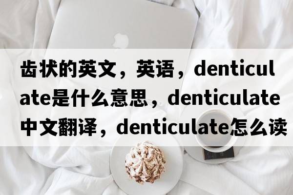 齒狀的英文，英語(yǔ)，denticulate是什么意思，denticulate中文翻譯，denticulate怎么讀、發(fā)音、用法及例句
