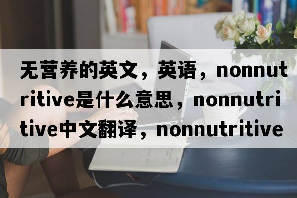 無(wú)營(yíng)養的英文，英語(yǔ)，nonnutritive是什么意思，nonnutritive中文翻譯，nonnutritive怎么讀、發(fā)音、用法及例句