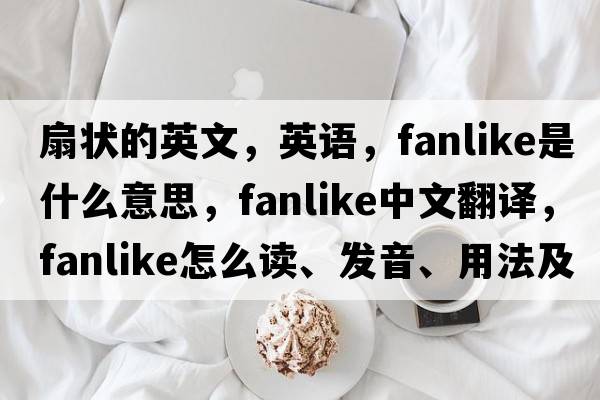 扇狀的英文，英語(yǔ)，fanlike是什么意思，fanlike中文翻譯，fanlike怎么讀、發(fā)音、用法及例句