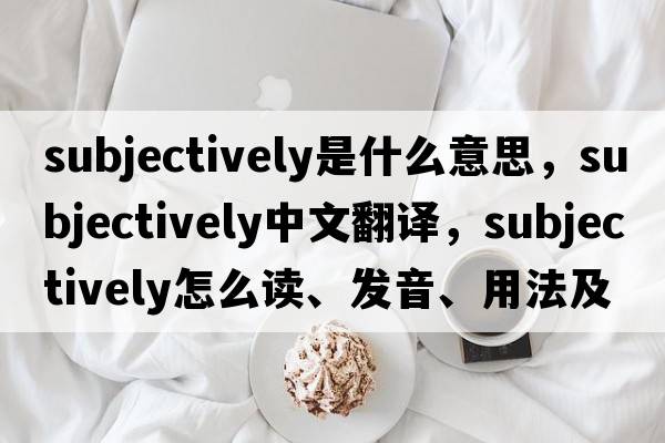 subjectively是什么意思，subjectively中文翻譯，subjectively怎么讀、發(fā)音、用法及例句