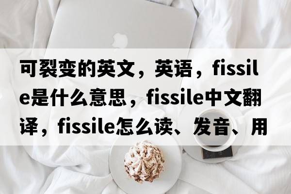 可裂變的英文，英語(yǔ)，fissile是什么意思，fissile中文翻譯，fissile怎么讀、發(fā)音、用法及例句