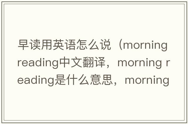 早讀用英語(yǔ)怎么說(shuō)（morning reading中文翻譯，morning reading是什么意思，morning reading發(fā)音、用法及例句）