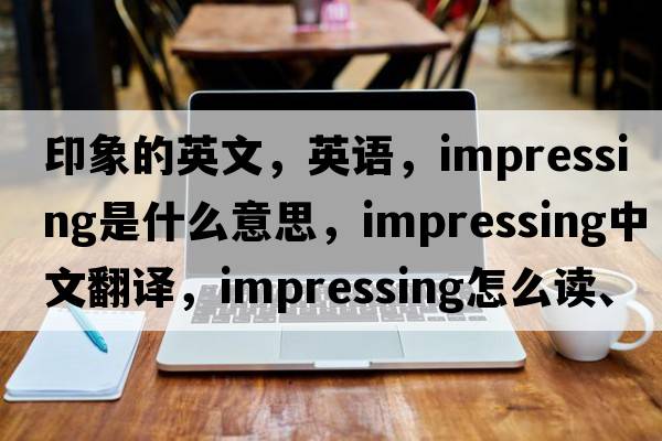 印象的英文，英語(yǔ)，impressing是什么意思，impressing中文翻譯，impressing怎么讀、發(fā)音、用法及例句