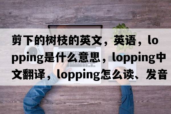 剪下的樹(shù)枝的英文，英語(yǔ)，lopping是什么意思，lopping中文翻譯，lopping怎么讀、發(fā)音、用法及例句