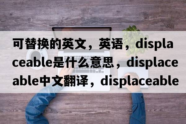 可替換的英文，英語(yǔ)，displaceable是什么意思，displaceable中文翻譯，displaceable怎么讀、發(fā)音、用法及例句