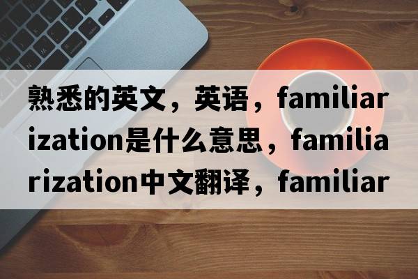 熟悉的英文，英語(yǔ)，familiarization是什么意思，familiarization中文翻譯，familiarization怎么讀、發(fā)音、用法及例句