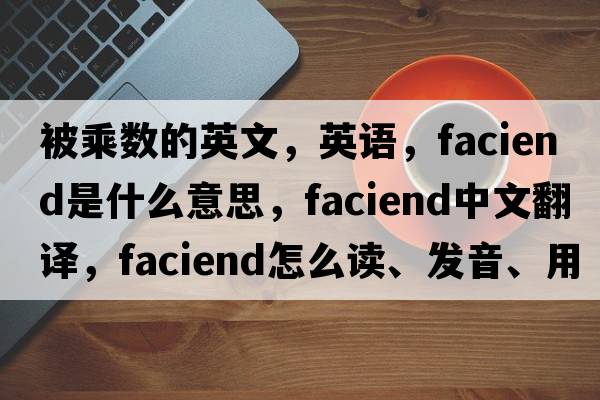 被乘數的英文，英語(yǔ)，faciend是什么意思，faciend中文翻譯，faciend怎么讀、發(fā)音、用法及例句