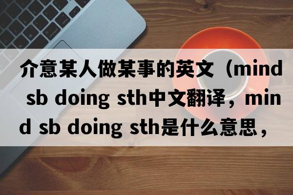 介意某人做某事的英文（mind sb doing sth中文翻譯，mind sb doing sth是什么意思，mind sb doing sth發(fā)音、用法及例句）