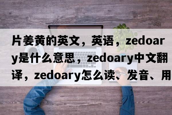 片姜黃的英文，英語(yǔ)，zedoary是什么意思，zedoary中文翻譯，zedoary怎么讀、發(fā)音、用法及例句