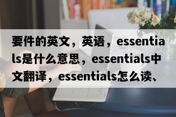 要件的英文，英語(yǔ)，essentials是什么意思，essentials中文翻譯，essentials怎么讀、發(fā)音、用法及例句