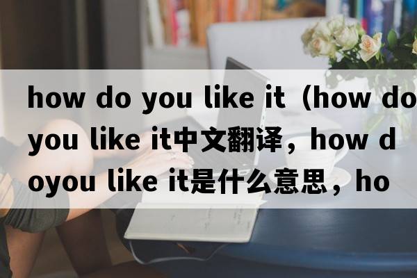 how do you like it（how doyou like it中文翻譯，how doyou like it是什么意思，how doyou like it發(fā)音、用法及例句）