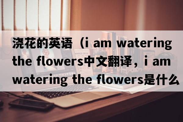 澆花的英語(yǔ)（i am watering the flowers中文翻譯，i am watering the flowers是什么意思，i am watering the flowers發(fā)音、用法及例句
