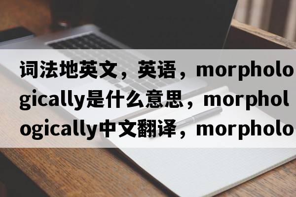 詞法地英文，英語(yǔ)，morphologically是什么意思，morphologically中文翻譯，morphologically怎么讀、發(fā)音、用法及例句