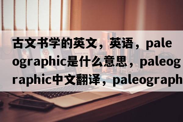 古文書(shū)學(xué)的英文，英語(yǔ)，paleographic是什么意思，paleographic中文翻譯，paleographic怎么讀、發(fā)音、用法及例句