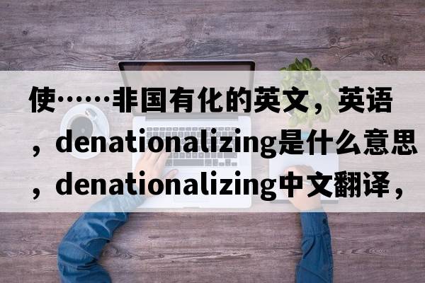 使……非國有化的英文，英語(yǔ)，denationalizing是什么意思，denationalizing中文翻譯，denationalizing怎么讀、發(fā)音、用法及例句
