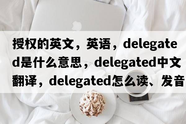 授權的英文，英語(yǔ)，delegated是什么意思，delegated中文翻譯，delegated怎么讀、發(fā)音、用法及例句