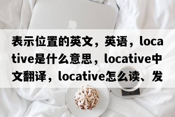 表示位置的英文，英語(yǔ)，locative是什么意思，locative中文翻譯，locative怎么讀、發(fā)音、用法及例句