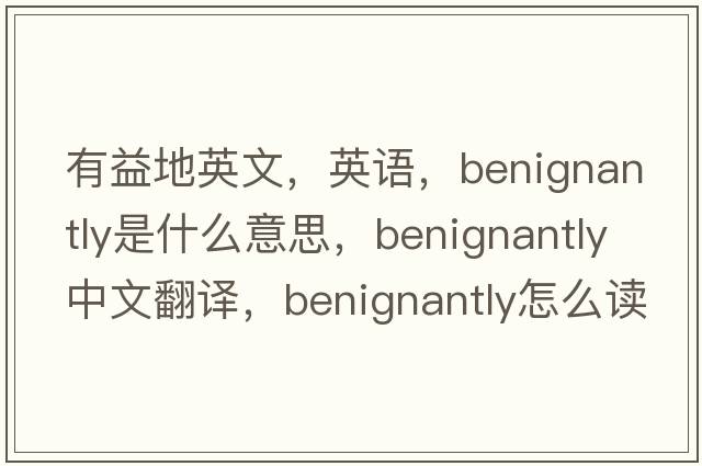 有益地英文，英語(yǔ)，benignantly是什么意思，benignantly中文翻譯，benignantly怎么讀、發(fā)音、用法及例句