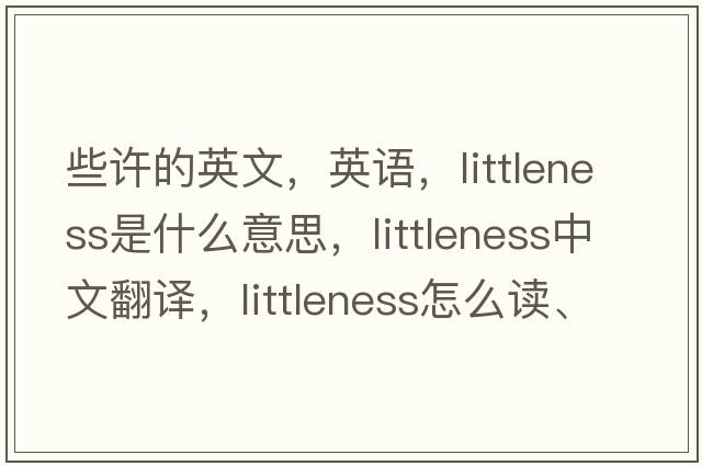 些許的英文，英語(yǔ)，littleness是什么意思，littleness中文翻譯，littleness怎么讀、發(fā)音、用法及例句