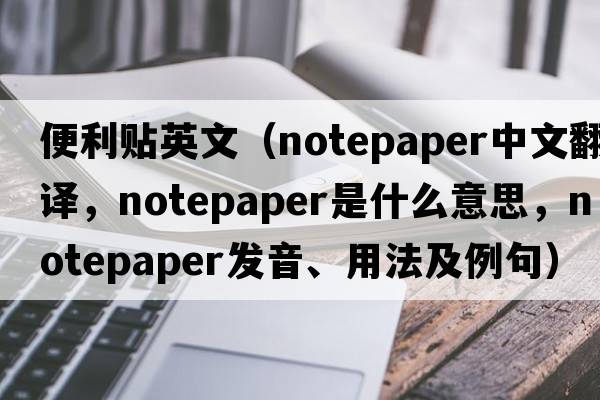 便利貼英文（notepaper中文翻譯，notepaper是什么意思，notepaper發(fā)音、用法及例句）