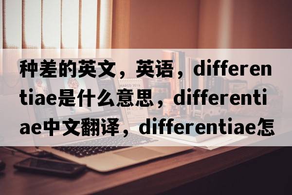 種差的英文，英語(yǔ)，differentiae是什么意思，differentiae中文翻譯，differentiae怎么讀、發(fā)音、用法及例句