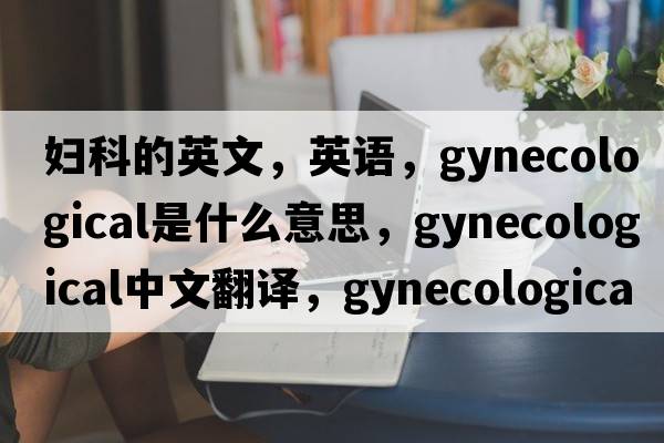 婦科的英文，英語(yǔ)，gynecological是什么意思，gynecological中文翻譯，gynecological怎么讀、發(fā)音、用法及例句