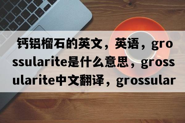  鈣鋁榴石的英文，英語(yǔ)，grossularite是什么意思，grossularite中文翻譯，grossularite怎么讀、發(fā)音、用法及例句