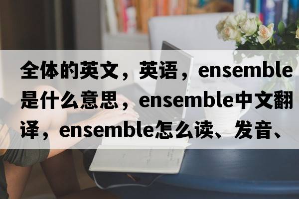 全體的英文，英語(yǔ)，ensemble是什么意思，ensemble中文翻譯，ensemble怎么讀、發(fā)音、用法及例句