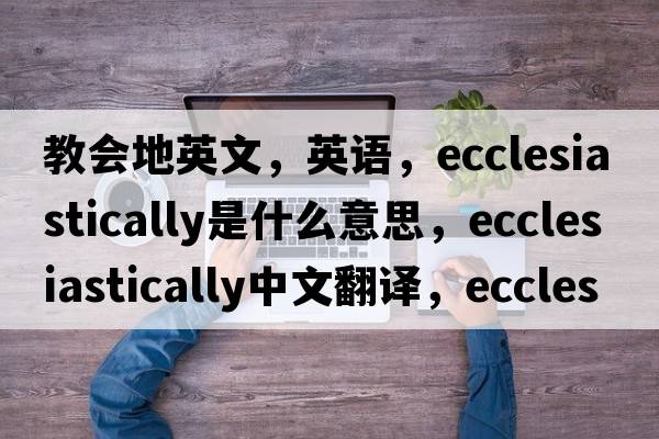 教會(huì )地英文，英語(yǔ)，ecclesiastically是什么意思，ecclesiastically中文翻譯，ecclesiastically怎么讀、發(fā)音、用法及例句