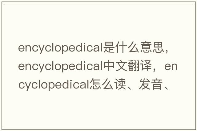 encyclopedical是什么意思，encyclopedical中文翻譯，encyclopedical怎么讀、發(fā)音、用法及例句