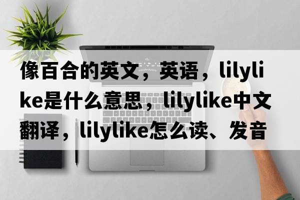 像百合的英文，英語(yǔ)，lilylike是什么意思，lilylike中文翻譯，lilylike怎么讀、發(fā)音、用法及例句
