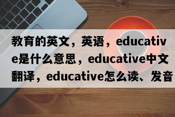 教育的英文，英語(yǔ)，educative是什么意思，educative中文翻譯，educative怎么讀、發(fā)音、用法及例句