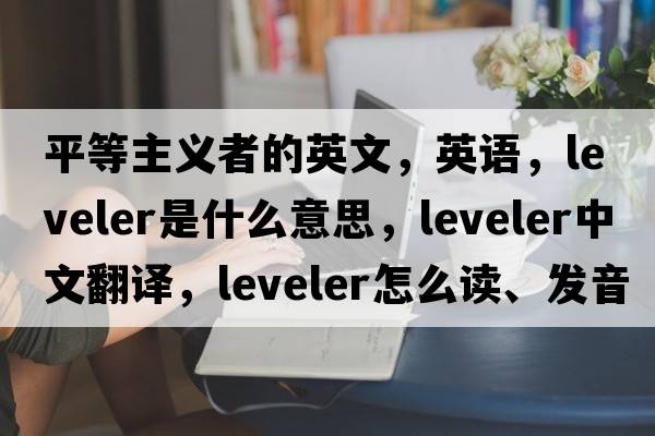 平等主義者的英文，英語(yǔ)，leveler是什么意思，leveler中文翻譯，leveler怎么讀、發(fā)音、用法及例句