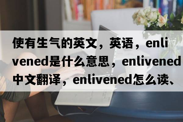 使有生氣的英文，英語(yǔ)，enlivened是什么意思，enlivened中文翻譯，enlivened怎么讀、發(fā)音、用法及例句