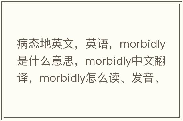 病態(tài)地英文，英語(yǔ)，morbidly是什么意思，morbidly中文翻譯，morbidly怎么讀、發(fā)音、用法及例句