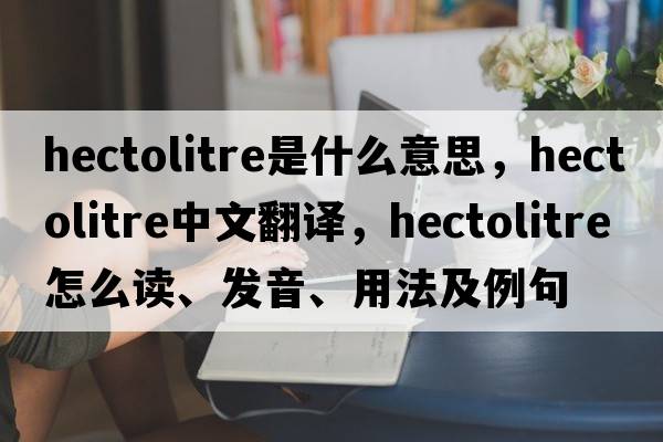 hectolitre是什么意思，hectolitre中文翻譯，hectolitre怎么讀、發(fā)音、用法及例句