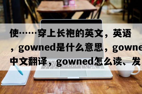 使……穿上長(cháng)袍的英文，英語(yǔ)，gowned是什么意思，gowned中文翻譯，gowned怎么讀、發(fā)音、用法及例句