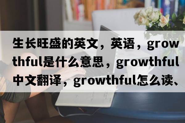生長(cháng)旺盛的英文，英語(yǔ)，growthful是什么意思，growthful中文翻譯，growthful怎么讀、發(fā)音、用法及例句