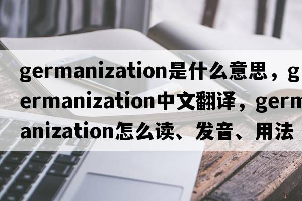 Germanization是什么意思，Germanization中文翻譯，Germanization怎么讀、發(fā)音、用法及例句