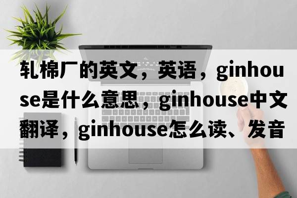 軋棉廠(chǎng)的英文，英語(yǔ)，ginhouse是什么意思，ginhouse中文翻譯，ginhouse怎么讀、發(fā)音、用法及例句