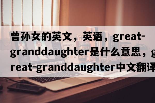 曾孫女的英文，英語(yǔ)，great-granddaughter是什么意思，great-granddaughter中文翻譯，great-granddaughter怎么讀、發(fā)音、用法及例句