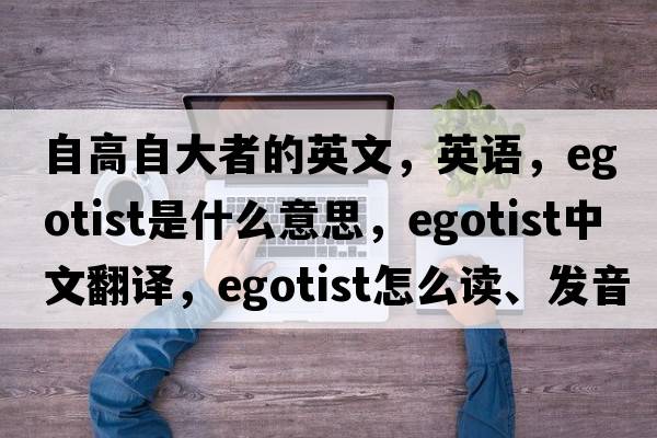 自高自大者的英文，英語(yǔ)，egotist是什么意思，egotist中文翻譯，egotist怎么讀、發(fā)音、用法及例句