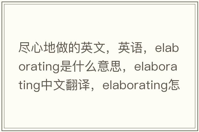 盡心地做的英文，英語(yǔ)，elaborating是什么意思，elaborating中文翻譯，elaborating怎么讀、發(fā)音、用法及例句
