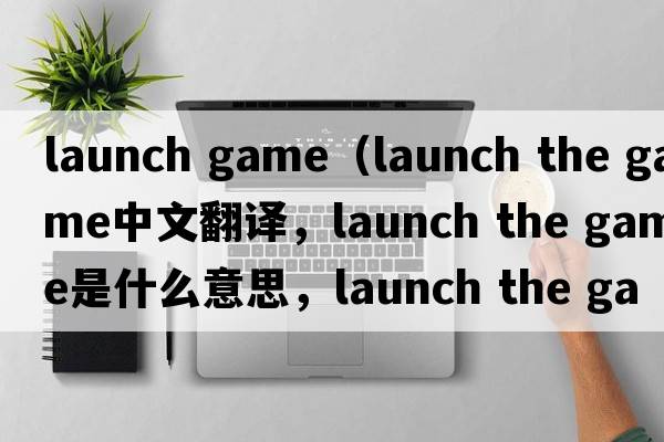 launch game（launch the game中文翻譯，launch the game是什么意思，launch the game發(fā)音、用法及例句）