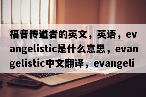 福音傳道者的英文，英語(yǔ)，evangelistic是什么意思，evangelistic中文翻譯，evangelistic怎么讀、發(fā)音、用法及例句