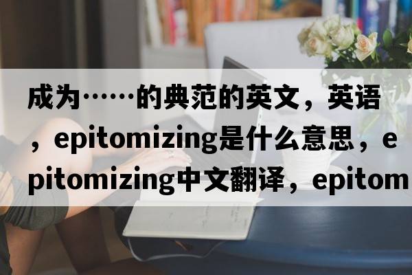 成為……的典范的英文，英語(yǔ)，epitomizing是什么意思，epitomizing中文翻譯，epitomizing怎么讀、發(fā)音、用法及例句