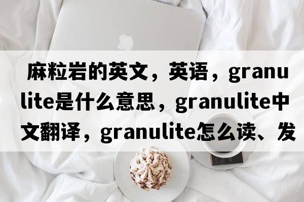  麻粒巖的英文，英語(yǔ)，granulite是什么意思，granulite中文翻譯，granulite怎么讀、發(fā)音、用法及例句