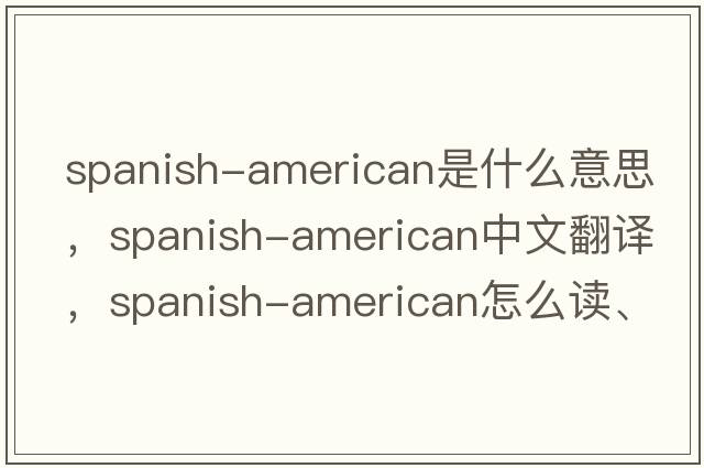 Spanish-American是什么意思，Spanish-American中文翻譯，Spanish-American怎么讀、發(fā)音、用法及例句